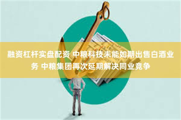 融资杠杆实盘配资 中粮科技未能如期出售白酒业务 中粮集团再次延期解决同业竞争