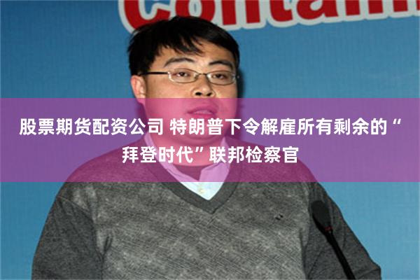 股票期货配资公司 特朗普下令解雇所有剩余的“拜登时代”联邦检察官