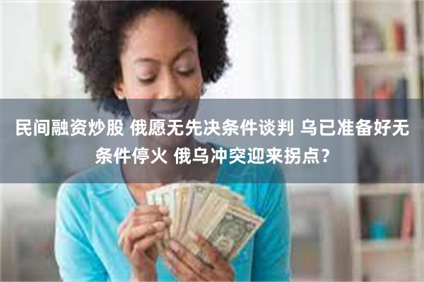 民间融资炒股 俄愿无先决条件谈判 乌已准备好无条件停火 俄乌冲突迎来拐点？