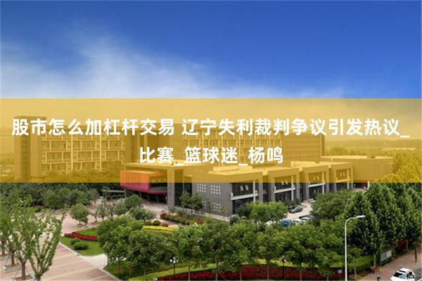 股市怎么加杠杆交易 辽宁失利裁判争议引发热议_比赛_篮球迷_杨鸣