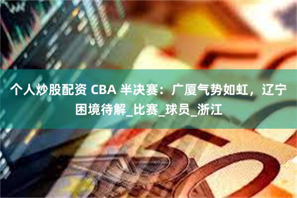 个人炒股配资 CBA 半决赛：广厦气势如虹，辽宁困境待解_比赛_球员_浙江