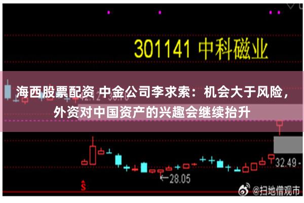 海西股票配资 中金公司李求索：机会大于风险，外资对中国资产的兴趣会继续抬升