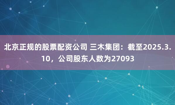北京正规的股票配资公司 三木集团：截至2025.3.10，公司股东人数为27093