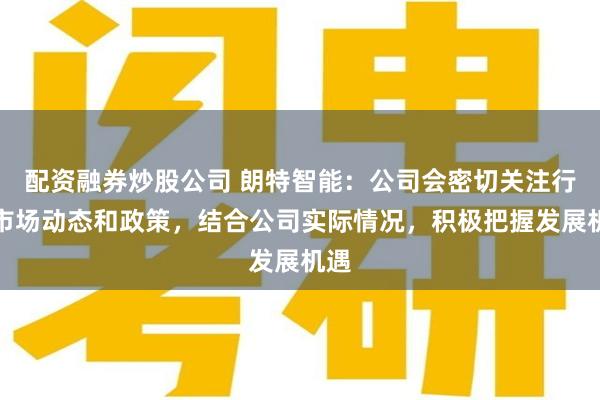 配资融券炒股公司 朗特智能：公司会密切关注行业市场动态和政策，结合公司实际情况，积极把握发展机遇