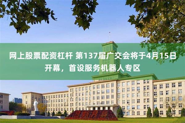 网上股票配资杠杆 第137届广交会将于4月15日开幕，首设服务机器人专区