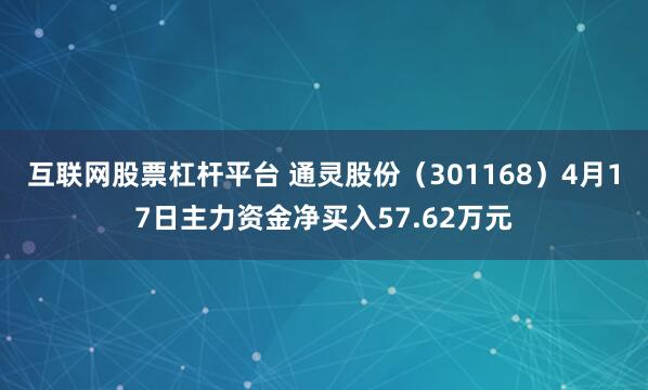 互联网股票杠杆平台 通灵股份（301168）4月17日主力资金净买入57.62万元