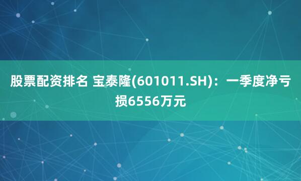 股票配资排名 宝泰隆(601011.SH)：一季度净亏损6556万元