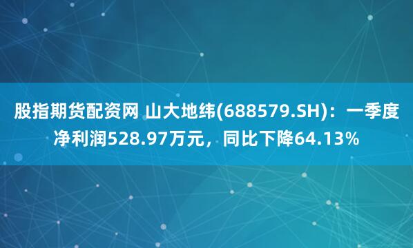 股指期货配资网 山大地纬(688579.SH)：一季度净利润528.97万元，同比下降64.13%