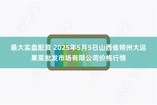 最大实盘配资 2025年5月5日山西省朔州大运果菜批发市场有限公司价格行情