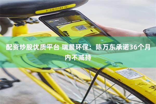 配资炒股优质平台 瑞晨环保：陈万东承诺36个月内不减持