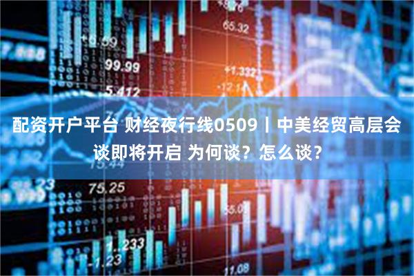 配资开户平台 财经夜行线0509丨中美经贸高层会谈即将开启 为何谈？怎么谈？