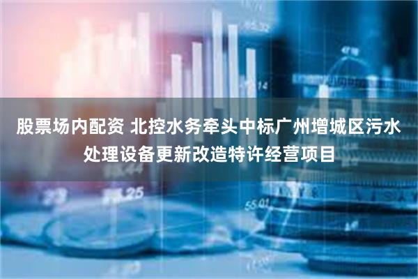 股票场内配资 北控水务牵头中标广州增城区污水处理设备更新改造特许经营项目