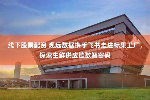 线下股票配资 观远数据携手飞书走进标果工厂，探索生鲜供应链数智密码