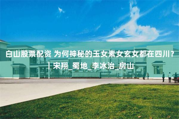 白山股票配资 为何神秘的玉女素女玄女都在四川？｜宋翔_蜀地_李冰治_房山