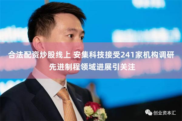 合法配资炒股线上 安集科技接受241家机构调研 先进制程领域进展引关注
