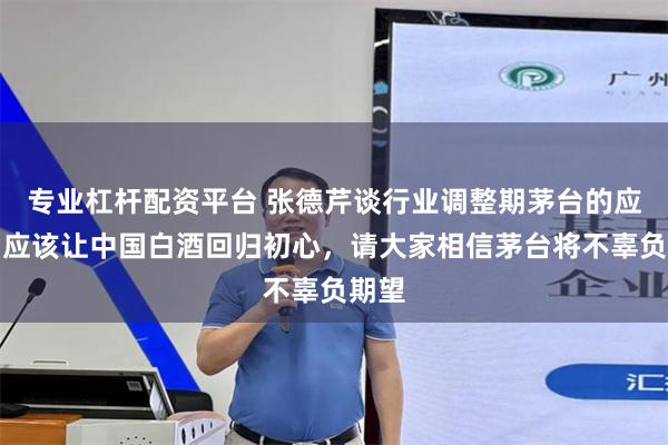 专业杠杆配资平台 张德芹谈行业调整期茅台的应对：应该让中国白酒回归初心，请大家相信茅台将不辜负期望