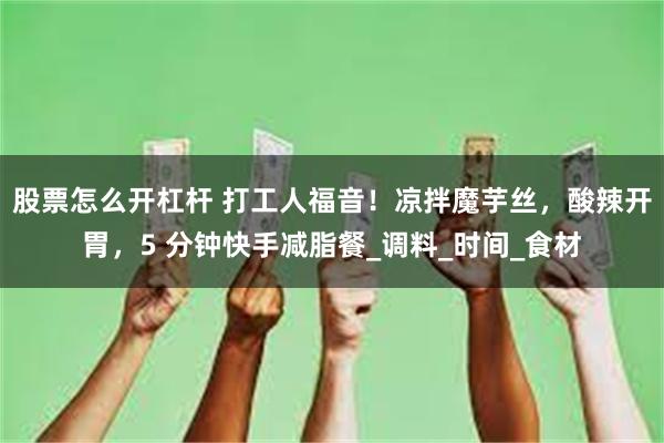 股票怎么开杠杆 打工人福音！凉拌魔芋丝，酸辣开胃，5 分钟快手减脂餐_调料_时间_食材