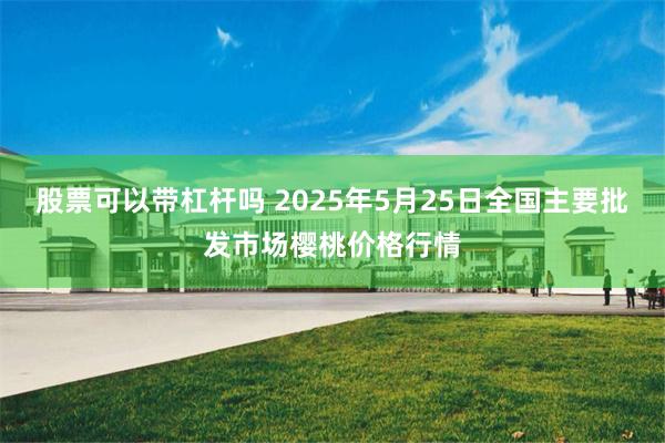 股票可以带杠杆吗 2025年5月25日全国主要批发市场樱桃价格行情