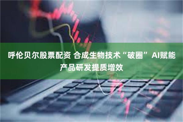 呼伦贝尔股票配资 合成生物技术“破圈” AI赋能产品研发提质增效