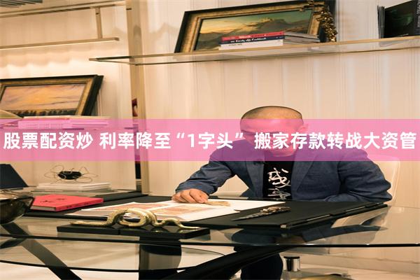 股票配资炒 利率降至“1字头” 搬家存款转战大资管