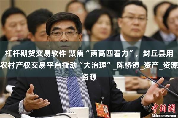 杠杆期货交易软件 聚焦“两高四着力”，封丘县用农村产权交易平台撬动“大治理”_陈桥镇_资产_资源