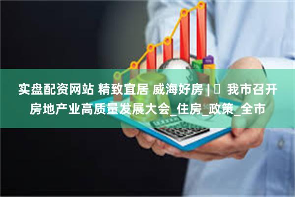 实盘配资网站 精致宜居 威海好房 | ㉑我市召开房地产业高质量发展大会_住房_政策_全市