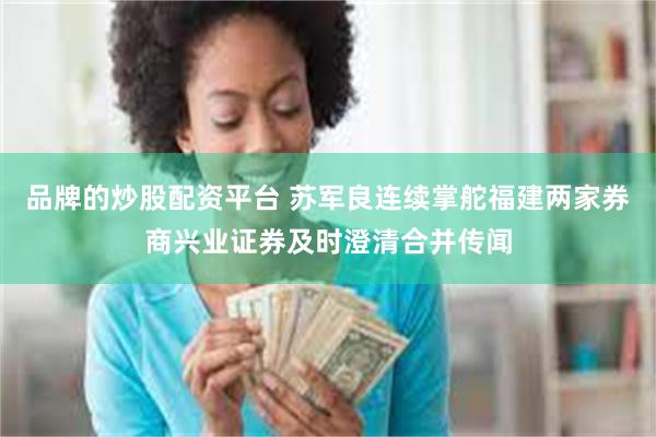 品牌的炒股配资平台 苏军良连续掌舵福建两家券商兴业证券及时澄清合并传闻