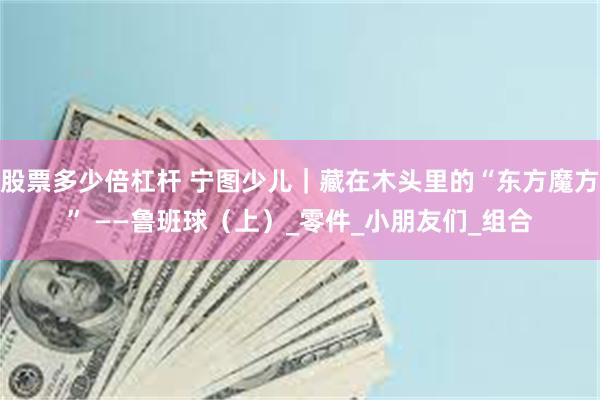 股票多少倍杠杆 宁图少儿｜藏在木头里的“东方魔方” ——鲁班球（上）_零件_小朋友们_组合