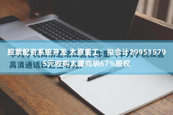 股票配资系统开发 太原重工：拟合计299515795元收购太重向明67%股权
