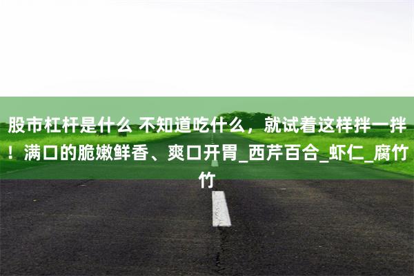 股市杠杆是什么 不知道吃什么，就试着这样拌一拌！满口的脆嫩鲜香、爽口开胃_西芹百合_虾仁_腐竹
