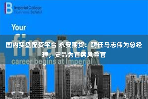 国内实盘配资平台 永安期货：聘任马志伟为总经理，史品为首席风险官