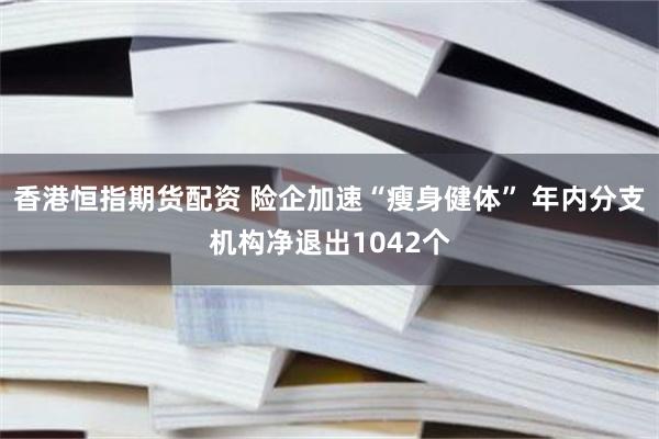 香港恒指期货配资 险企加速“瘦身健体” 年内分支机构净退出1042个