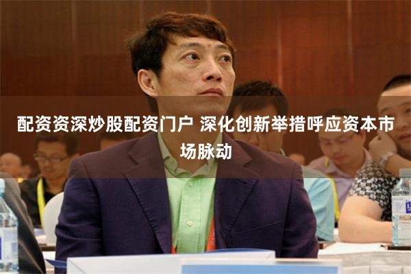配资资深炒股配资门户 深化创新举措呼应资本市场脉动