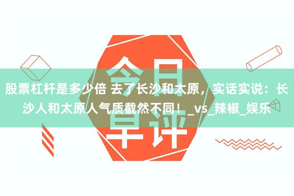 股票杠杆是多少倍 去了长沙和太原，实话实说：长沙人和太原人气质截然不同！_vs_辣椒_娱乐