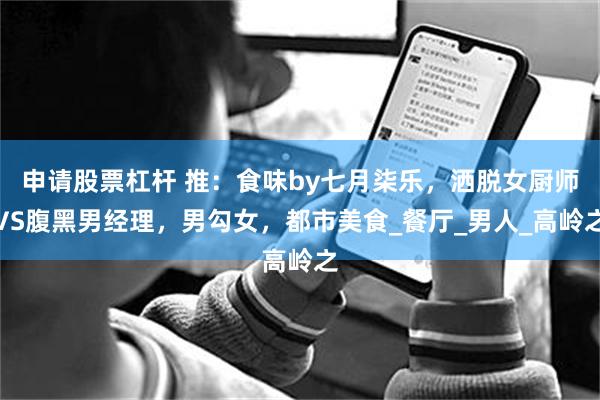 申请股票杠杆 推：食味by七月柒乐，洒脱女厨师VS腹黑男经理，男勾女，都市美食_餐厅_男人_高岭之