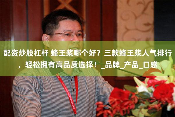配资炒股杠杆 蜂王浆哪个好？三款蜂王浆人气排行，轻松拥有高品质选择！_品牌_产品_口感