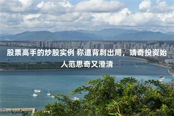 股票高手的炒股实例 称遭背刺出局，靖奇投资始人范思奇又澄清
