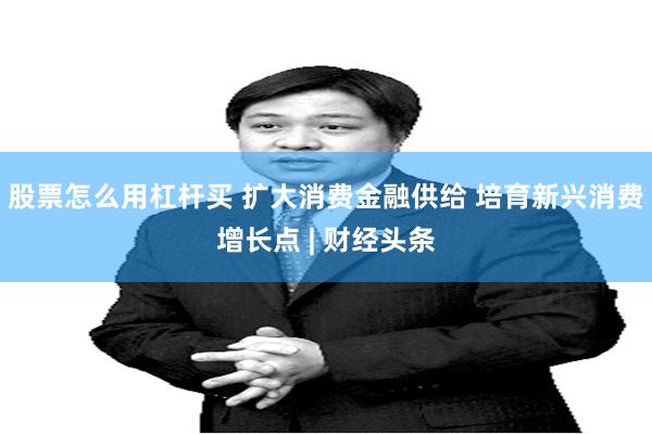 股票怎么用杠杆买 扩大消费金融供给 培育新兴消费增长点 | 财经头条