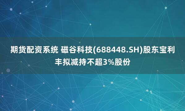 期货配资系统 磁谷科技(688448.SH)股东宝利丰拟减持不超3%股份