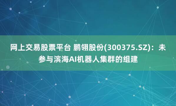 网上交易股票平台 鹏翎股份(300375.SZ)：未参与滨海AI机器人集群的组建